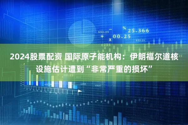 2024股票配资 国际原子能机构：伊朗福尔道核设施估计遭到“非常严重的损坏”