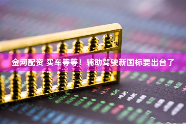 金河配资 买车等等！辅助驾驶新国标要出台了