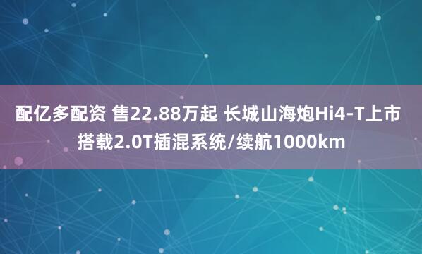 配亿多配资 售22.88万起 长城山海炮Hi4-T上市 搭载2.0T插混系统/续航1000km