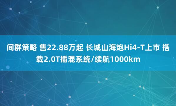 间群策略 售22.88万起 长城山海炮Hi4-T上市 搭载2.0T插混系统/续航1000km