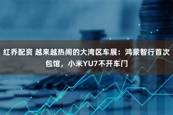 红乔配资 越来越热闹的大湾区车展：鸿蒙智行首次包馆，小米YU7不开车门