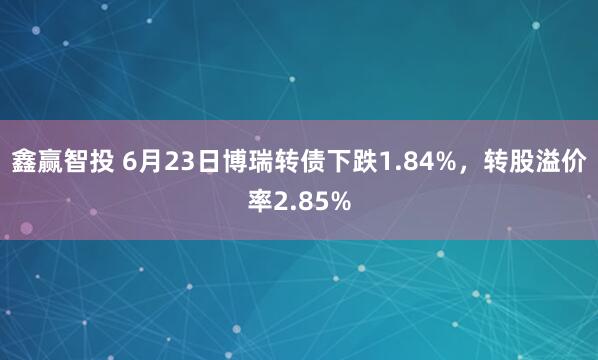 鑫赢智投 6月23日博瑞转债下跌1.84%，转股溢价率2.85%