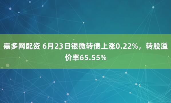 嘉多网配资 6月23日银微转债上涨0.22%，转股溢价率65.55%