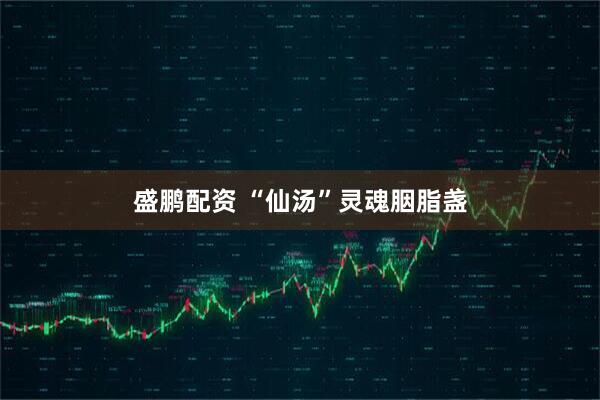 盛鹏配资 “仙汤”灵魂胭脂盏