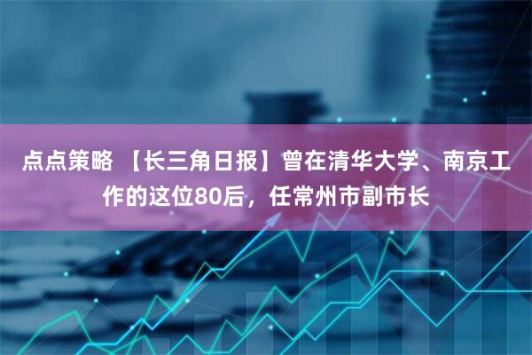 点点策略 【长三角日报】曾在清华大学、南京工作的这位80后，任常州市副市长