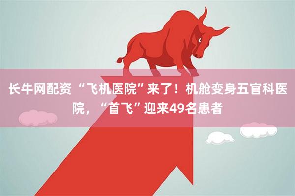 长牛网配资 “飞机医院”来了！机舱变身五官科医院，“首飞”迎来49名患者