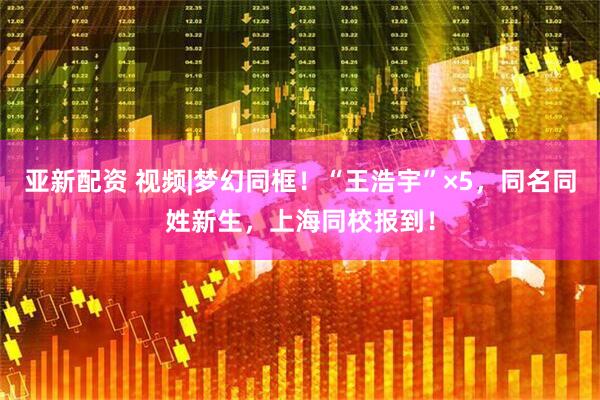 亚新配资 视频|梦幻同框！“王浩宇”×5，同名同姓新生，上海同校报到！