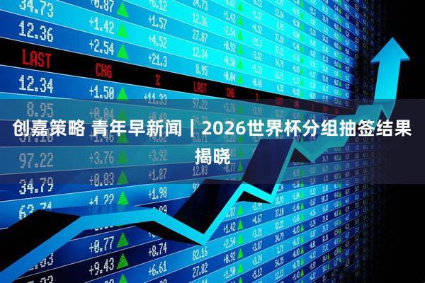 创嘉策略 青年早新闻｜2026世界杯分组抽签结果揭晓