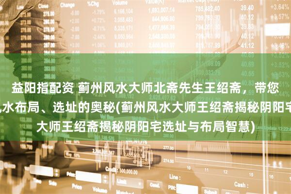 益阳指配资 蓟州风水大师北斋先生王绍斋，带您了解蓟州阴阳宅风水布局、选址的奥秘(蓟州风水大师王绍斋揭秘阴阳宅选址与布局智慧)