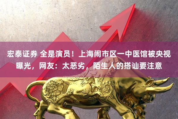 宏泰证券 全是演员！上海闹市区一中医馆被央视曝光，网友：太恶劣，陌生人的搭讪要注意