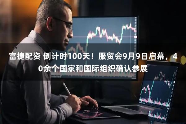 富捷配资 倒计时100天！服贸会9月9日启幕，40余个国家和国际组织确认参展