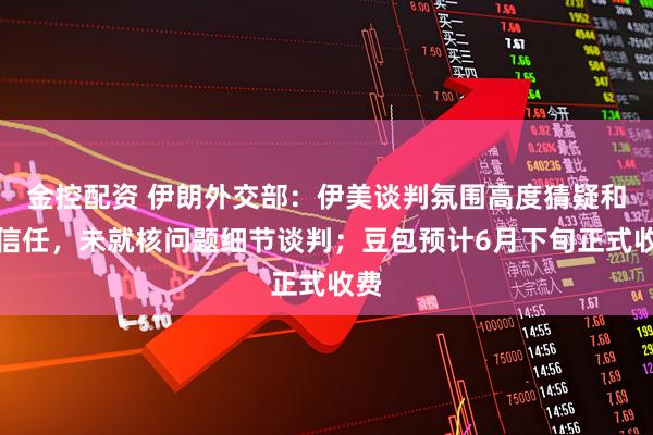 金控配资 伊朗外交部：伊美谈判氛围高度猜疑和不信任，未就核问题细节谈判；豆包预计6月下旬正式收费