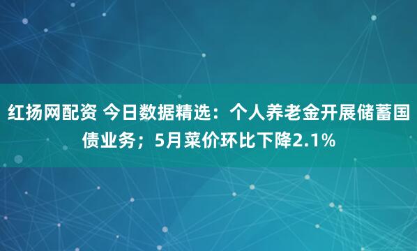红扬网配资 今日数据精选：个人养老金开展储蓄国债业务；5月菜价环比下降2.1%