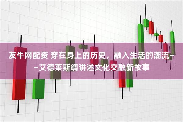 友牛网配资 穿在身上的历史，融入生活的潮流——艾德莱斯绸讲述文化交融新故事